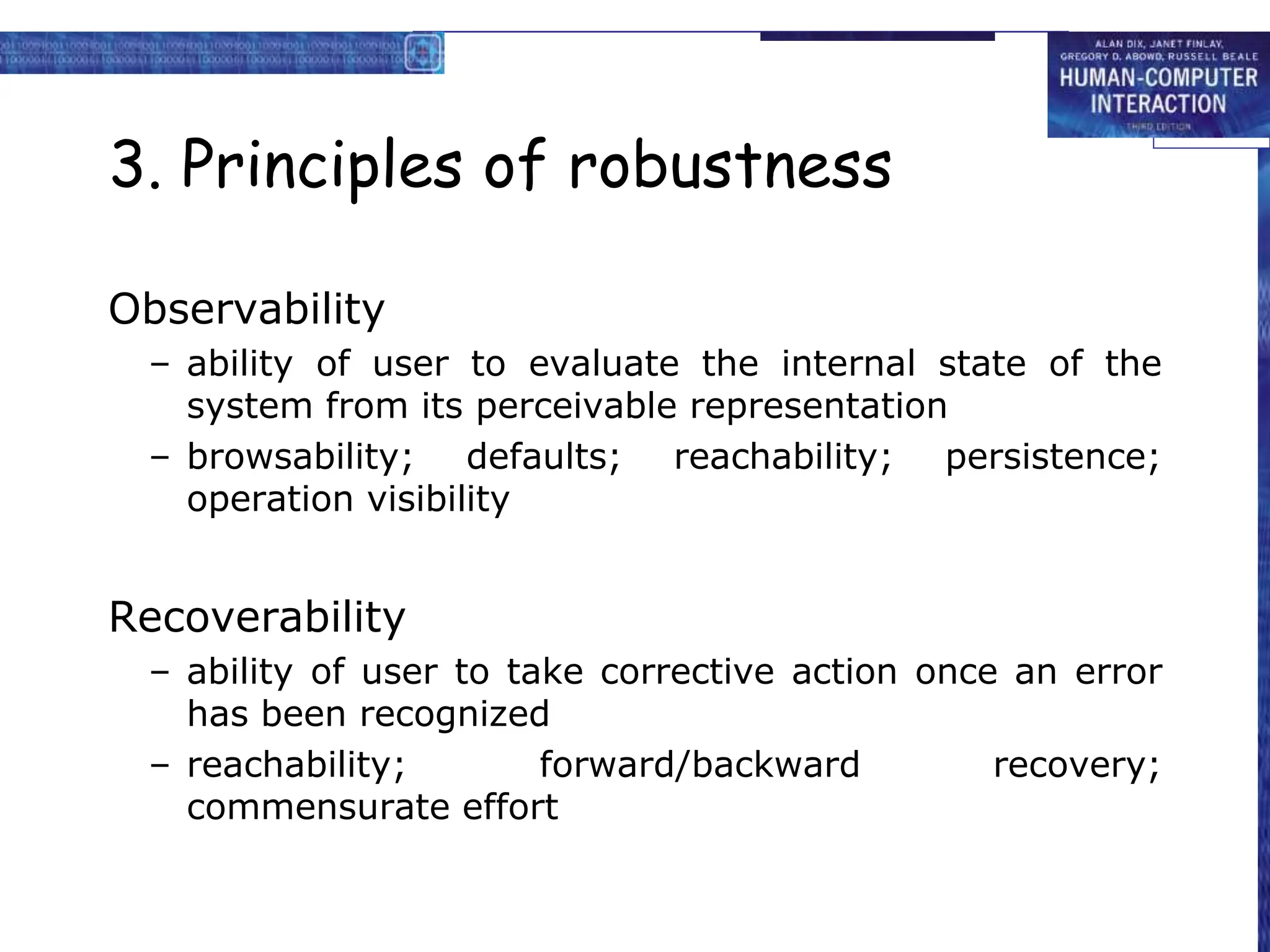 3. Principles of robustness
Observability
– ability of user to evaluate the internal state of the
system from its perceivable representation
– browsability; defaults; reachability; persistence;
operation visibility
Recoverability
– ability of user to take corrective action once an error
has been recognized
– reachability; forward/backward recovery;
commensurate effort
 