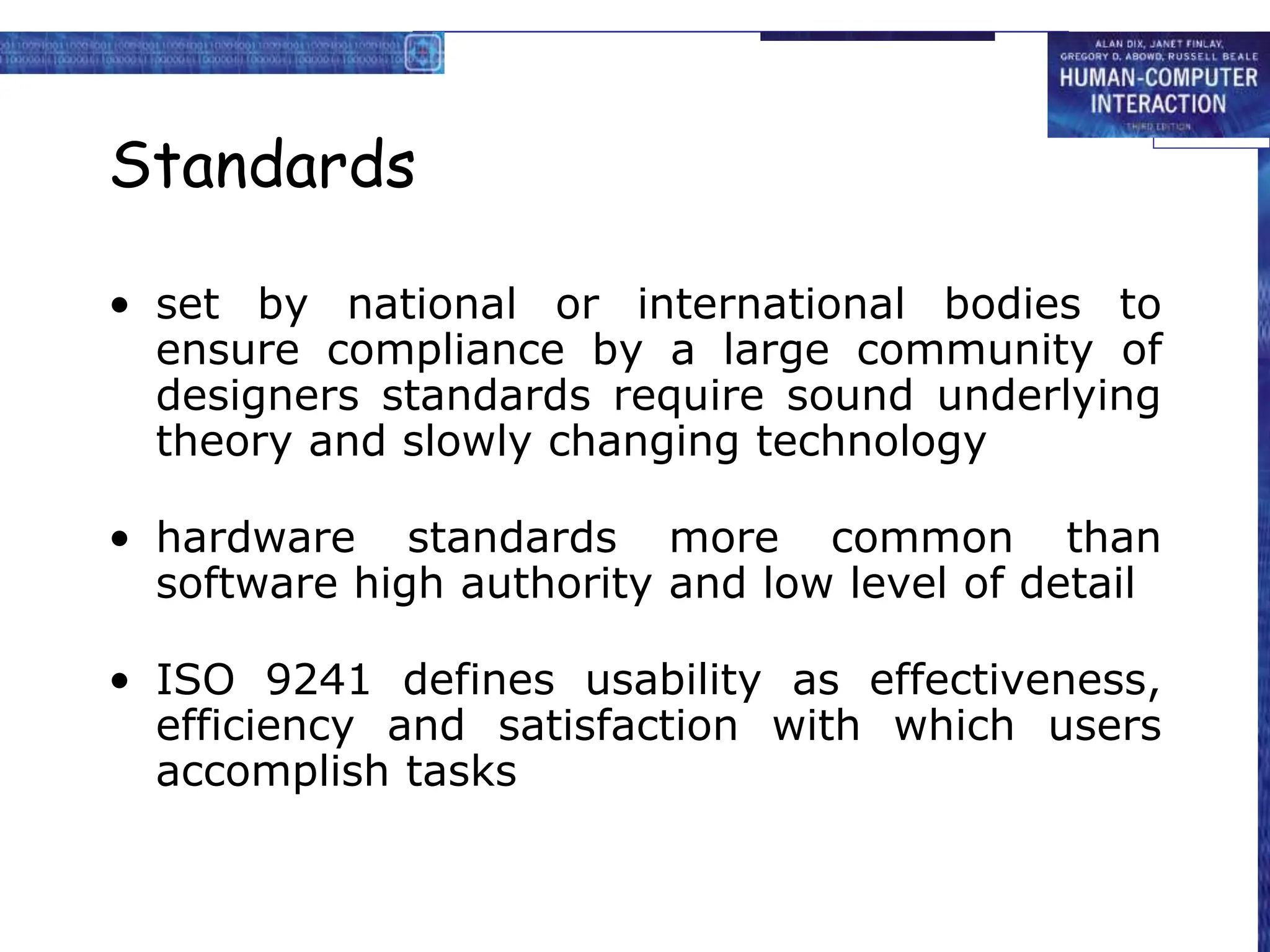 Standards
• set by national or international bodies to
ensure compliance by a large community of
designers standards require sound underlying
theory and slowly changing technology
• hardware standards more common than
software high authority and low level of detail
• ISO 9241 defines usability as effectiveness,
efficiency and satisfaction with which users
accomplish tasks
 