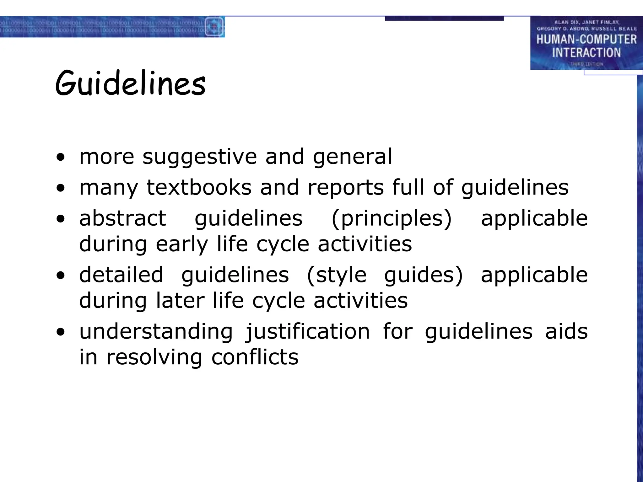 Guidelines
• more suggestive and general
• many textbooks and reports full of guidelines
• abstract guidelines (principles) applicable
during early life cycle activities
• detailed guidelines (style guides) applicable
during later life cycle activities
• understanding justification for guidelines aids
in resolving conflicts
 