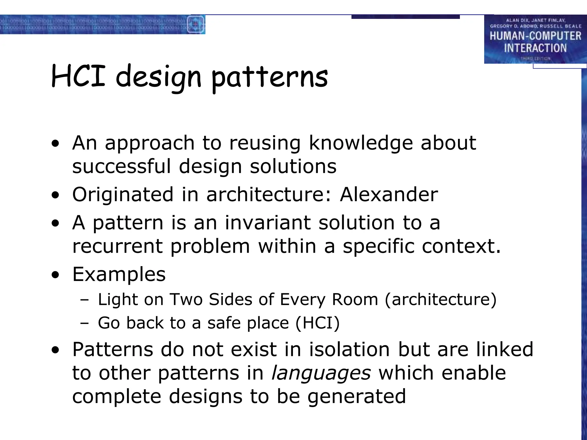 HCI design patterns
• An approach to reusing knowledge about
successful design solutions
• Originated in architecture: Alexander
• A pattern is an invariant solution to a
recurrent problem within a specific context.
• Examples
– Light on Two Sides of Every Room (architecture)
– Go back to a safe place (HCI)
• Patterns do not exist in isolation but are linked
to other patterns in languages which enable
complete designs to be generated
 