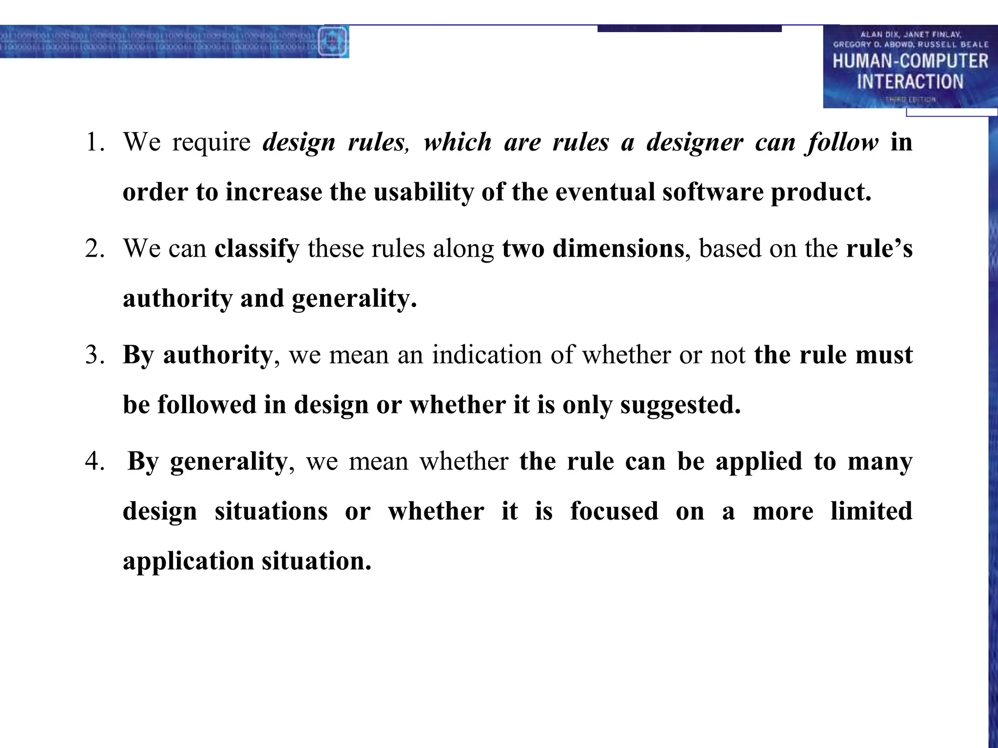 1. We require design rules, which are rules a designer can follow in
order to increase the usability of the eventual software product.
2. We can classify these rules along two dimensions, based on the rule’s
authority and generality.
3. By authority, we mean an indication of whether or not the rule must
be followed in design or whether it is only suggested.
4. By generality, we mean whether the rule can be applied to many
design situations or whether it is focused on a more limited
application situation.
 