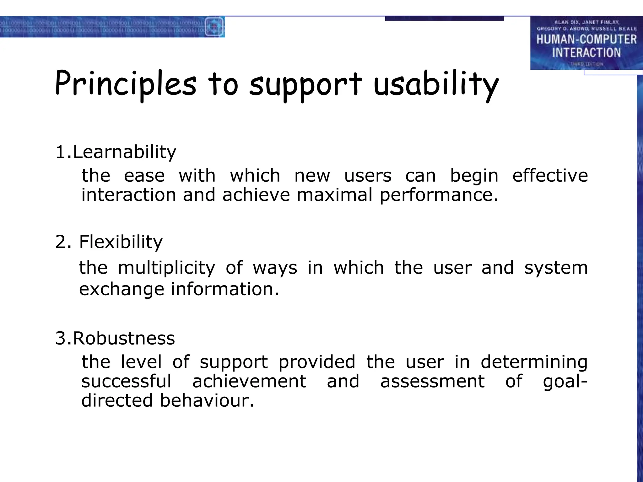 Principles to support usability
1.Learnability
the ease with which new users can begin effective
interaction and achieve maximal performance.
2. Flexibility
the multiplicity of ways in which the user and system
exchange information.
3.Robustness
the level of support provided the user in determining
successful achievement and assessment of goal-
directed behaviour.
 
