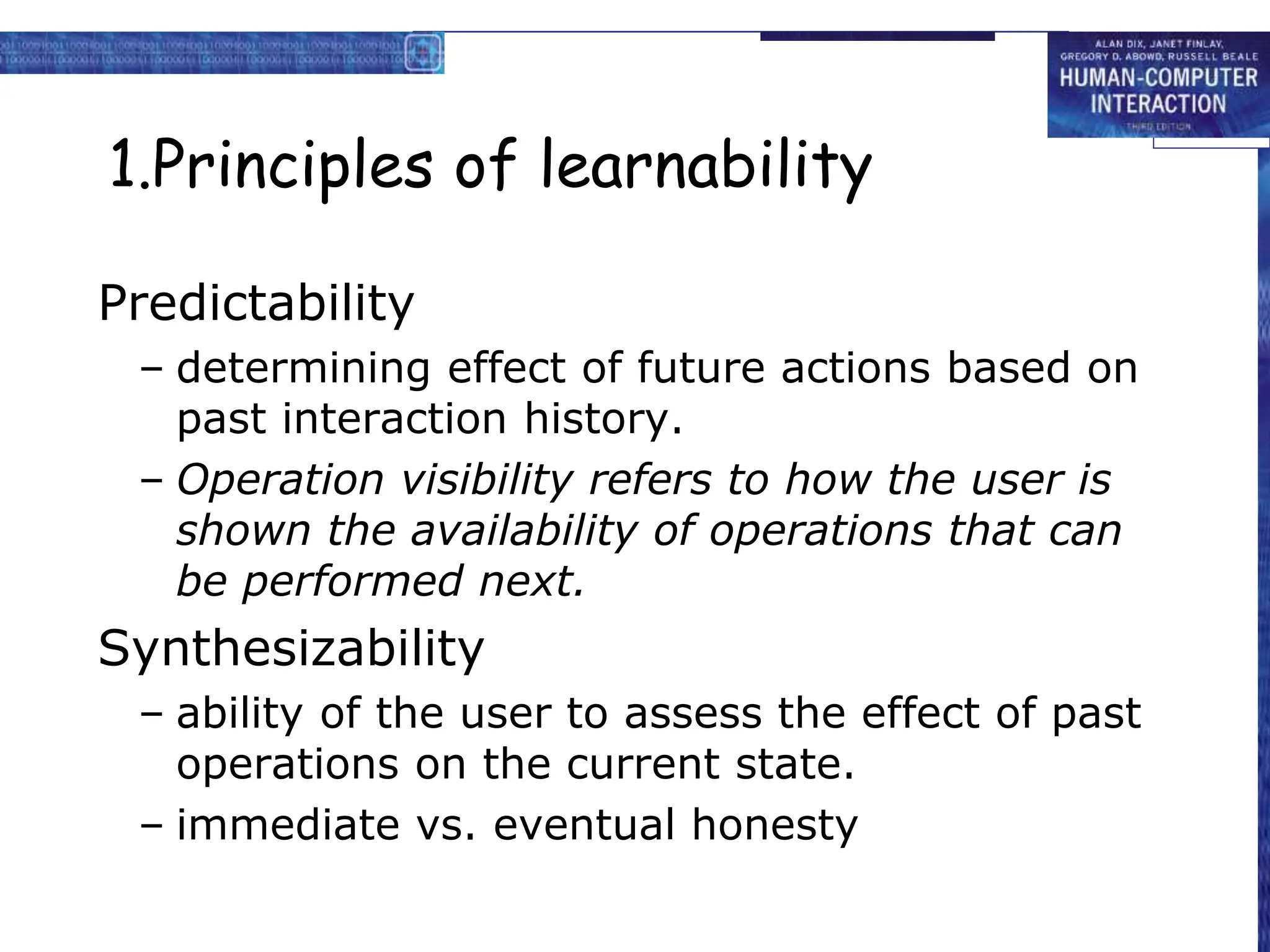 1.Principles of learnability
Predictability
– determining effect of future actions based on
past interaction history.
– Operation visibility refers to how the user is
shown the availability of operations that can
be performed next.
Synthesizability
– ability of the user to assess the effect of past
operations on the current state.
– immediate vs. eventual honesty
 