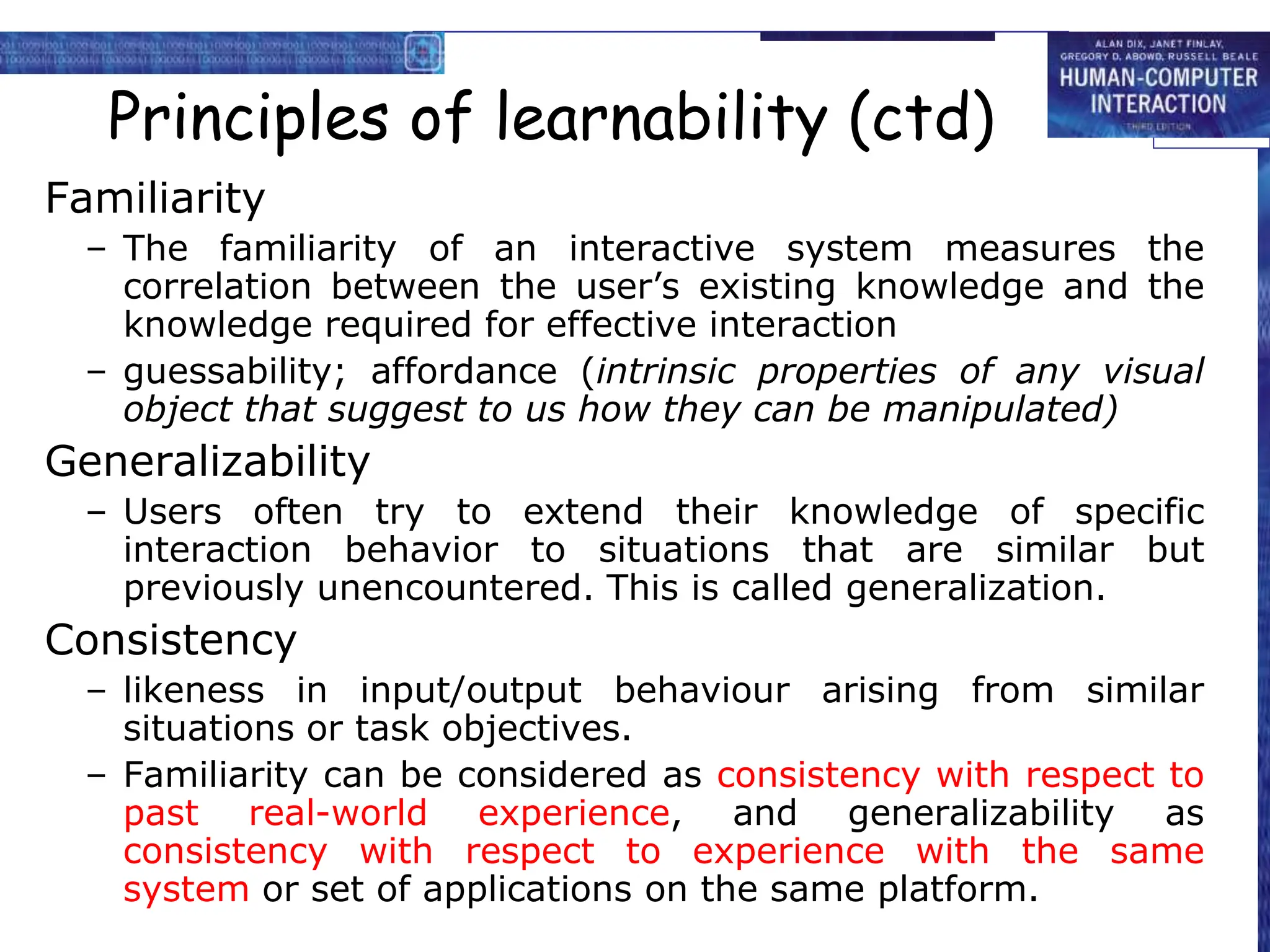 Principles of learnability (ctd)
Familiarity
– The familiarity of an interactive system measures the
correlation between the user’s existing knowledge and the
knowledge required for effective interaction
– guessability; affordance (intrinsic properties of any visual
object that suggest to us how they can be manipulated)
Generalizability
– Users often try to extend their knowledge of specific
interaction behavior to situations that are similar but
previously unencountered. This is called generalization.
Consistency
– likeness in input/output behaviour arising from similar
situations or task objectives.
– Familiarity can be considered as consistency with respect to
past real-world experience, and generalizability as
consistency with respect to experience with the same
system or set of applications on the same platform.
 
