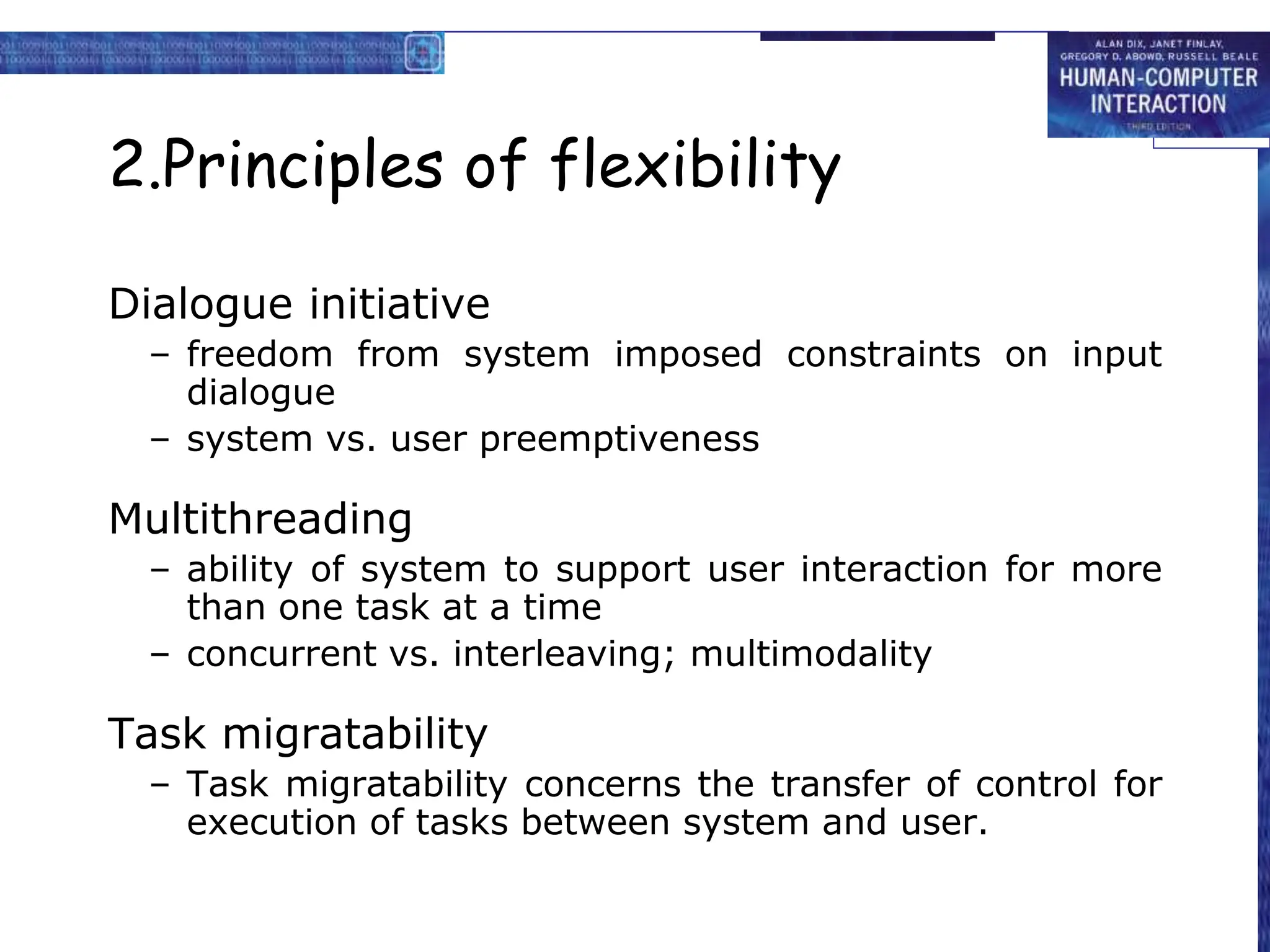 2.Principles of flexibility
Dialogue initiative
– freedom from system imposed constraints on input
dialogue
– system vs. user preemptiveness
Multithreading
– ability of system to support user interaction for more
than one task at a time
– concurrent vs. interleaving; multimodality
Task migratability
– Task migratability concerns the transfer of control for
execution of tasks between system and user.
 