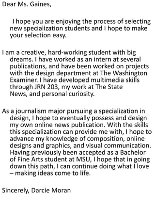 Dear Ms. Gaines,

   I hope you are enjoying the process of selecting
  new specialization students and I hope to make
  your selection easy.

I am a creative, hard-working student with big
   dreams. I have worked as an intern at several
   publications, and have been worked on projects
   with the design department at The Washington
   Examiner. I have developed multimedia skills
   through JRN 203, my work at The State
   News, and personal curiosity.

As a journalism major pursuing a specialization in
   design, I hope to eventually possess and design
   my own online news publication. With the skills
   this specialization can provide me with, I hope to
   advance my knowledge of composition, online
   designs and graphics, and visual communication.
   Having previously been accepted as a Bachelor
   of Fine Arts student at MSU, I hope that in going
   down this path, I can continue doing what I love
   – making ideas come to life.

Sincerely, Darcie Moran
 