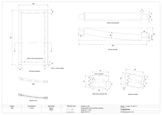 G G
383
707
40
40
24
8mm x 5mm panel groove
Left door elevation
Plan
Section G-G
8 6mm x 15mm rebate
64
354
30
12
6
12
30
30
8
24
8
8
Left top rail elevation
Left top rail plan
Right door meeting stile Section of stiles
46
3
3
10°
1
3
5
1
2
2
1
2
6
1
4
31
12
6
12
15
2mm V groove
43
8
36 7
FINISH TOLERANCE MATERIAL PROJECTION Drawn by: DC Scale: 1: 5 and 1:2
Drawing title: Door and door sections
Sheet no.: 7 of 8
Date: 09.12.21
Project name:
Capstone
All dimensions in mm
TBD
First angle projection
+-2mm
and 1:1
Walnut
Maple
 