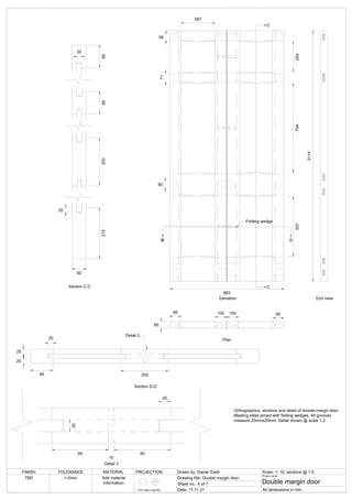 60
963
95 100 100 95
507
754
254
2114
Folding wedge
Elevation
Plan
End view
287
60
71
56
C
C
B
D D
20
20
20
95 200
Section D-D
Detail 2
60
20
95
200
215
20
95
Section C-C
Detail 2
20
95
10
95
20
FINISH TOLERANCE MATERIAL PROJECTION Drawn by: Daniel Cash Scale: 1: 10, sections @ 1:5
Drawing title: Double margin door
Sheet no.: 4 of 7
Date: 11.11.21
Project name:
Double margin door
All dimensions in mm
TBD +-2mm Add material
information
First angle projection
Orthographics, sections and detail of double-margin door.
Meeting stiles joined with folding wedges. All grooves
measure 20mmx20mm. Detail shown @ scale 1:2.
 