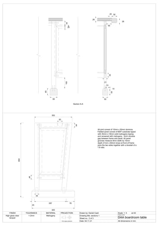 50
20
50
44
21
50
55
10
10
26
100
69
Section A-A
26
44
5
20
65
694
25
297 78
400
352
44
50
44
44
All joint consist of 10mm x 50mm dominos.
Fielded panel consist of MDF substrate lipped
with 35mm x 18mm solid mahogany lipping
and veneered with mahogany . 5mm shodow
gap between frame and panel. All panel
grooves measure 8mm width by 10mm
depth.21mm x 60mm brace at front of frame
joins the two sides together with a dovetail of a
1:8 ratio.
FINISH TOLERANCE MATERIAL PROJECTION Drawn by: Daniel Cash Scale: 1: 5
Drawing title: sections 1
Sheet no.: 2 of 3
Date: 04.11.21
Project name:
DAA boardroom table
All dimensions in mm
High gloss clear
lacquer
+-2mm Mahogany
First angle projection
at A3
 