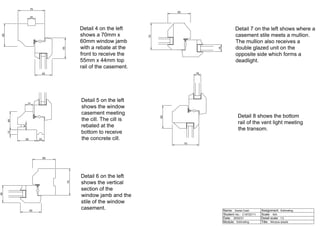 70
60
55
45
20
48
12
20
50
6
21
70
60
55
45
60
70
18
60
70
18
Detail 7 on the left shows where a
casement stile meets a mullion.
The mullion also receives a
double glazed unit on the
opposite side which forms a
deadlight.
Detail 4 on the left
shows a 70mm x
60mm window jamb
with a rebate at the
front to receive the
55mm x 44mm top
rail of the casement.
Detail 5 on the left
shows the window
casement meeting
the cill. The cill is
rebated at the
bottom to receive
the concrete cill.
Detail 6 on the left
shows the vertical
section of the
window jamb and the
stile of the window
casement.
Detail 8 shows the bottom
rail of the vent light meeting
the transom.
Name:
Student no.:
Date:
Module: Title:
Detail scale:
Scale:
Assignment:
Daniel Cash
C19720711
26/02/21
Estimating
Estimating
N/A
1:2
Window details
 