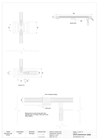 Section C-C
21
44
5
20
16
40
69
50
2mm mahogany edging
26
Section E-E
Meeting point of small and big table. See
appendix part 1 for image of clips used to join
tables together.
Joining clip
186
550
10
R13
Section B-B
FINISH TOLERANCE MATERIAL PROJECTION Drawn by: Daniel Cash Scale: 1: 2 and 1:5
Drawing title: sections 2
Sheet no.: 3 of 3
Date: 04.11.21
Project name:
DAA boardroom table
All dimensions in mm
High gloss clear
lacquer
+-2mm Mahogany
First angle projection
 