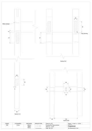 Section C-C
10
70
40
Maple wedges
20
5
30
20
70
70
Section A-A
Inlay banding
Section B-B
30
30
21
15
10
30
150
FINISH TOLERANCE MATERIAL PROJECTION Drawn by: DC Scale: 1: 5 and 1: 2
Drawing title: Base sections
Sheet no.: 3 of 8
Date: 09.12.21
Project name:
Capstone
All dimensions in mm
TBD +-2mm Walnut
Maple
Ebony First angle projection
at A3
 