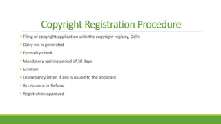 Copyright Registration Procedure
 Filing of copyright application with the copyright registry, Delhi
 Dairy no. is generated
 Formality check
 Mandatory waiting period of 30 days
 Scrutiny
 Discrepancy letter, if any is issued to the applicant
 Acceptance or Refusal
 Registration approved
 