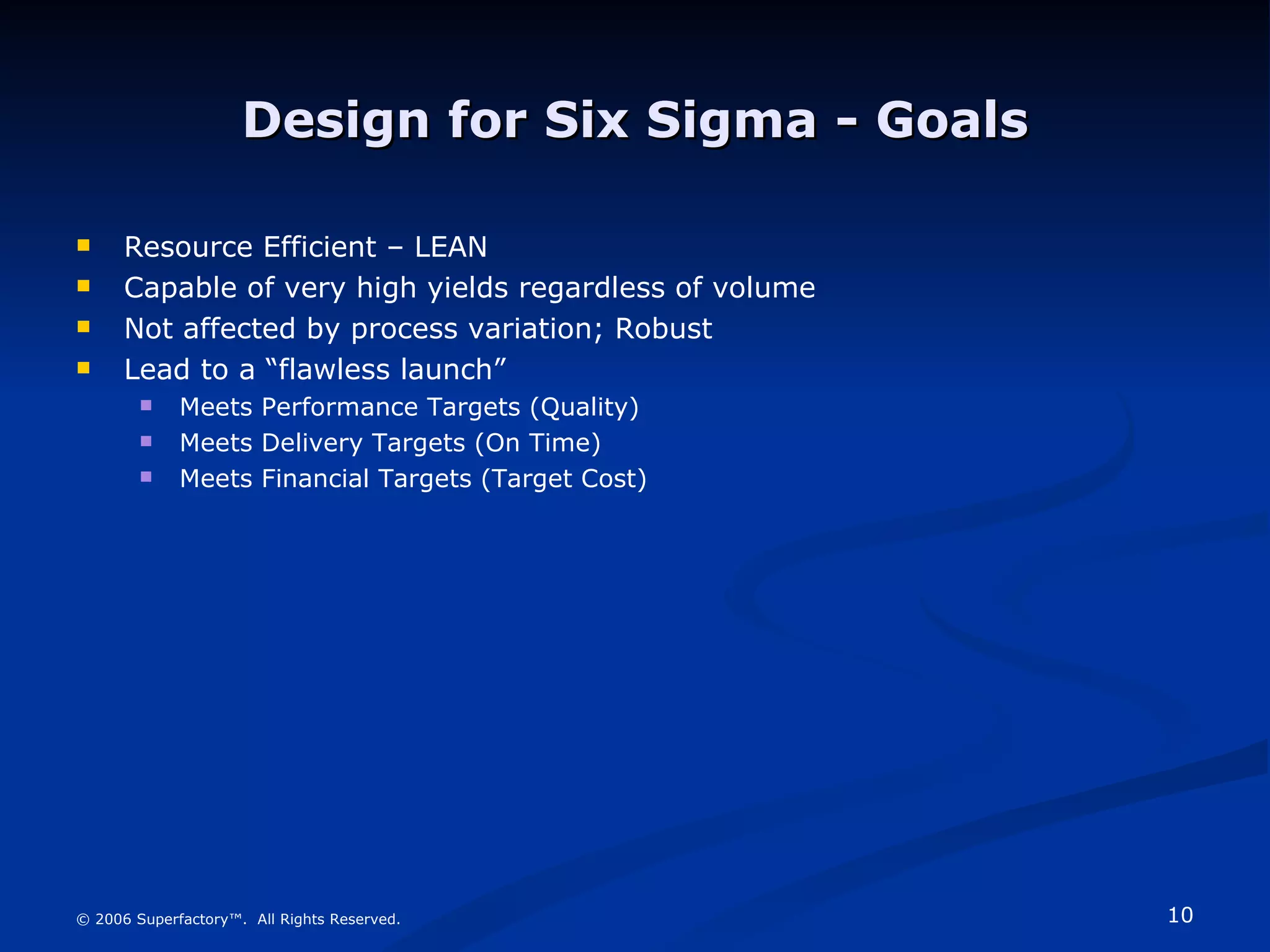 Design for Six Sigma - Goals Resource Efficient – LEAN Capable of very high yields regardless of volume Not affected by process variation; Robust Lead to a “flawless launch” Meets Performance Targets (Quality) Meets Delivery Targets (On Time) Meets Financial Targets (Target Cost) © 2006 Superfactory™.  All Rights Reserved. 