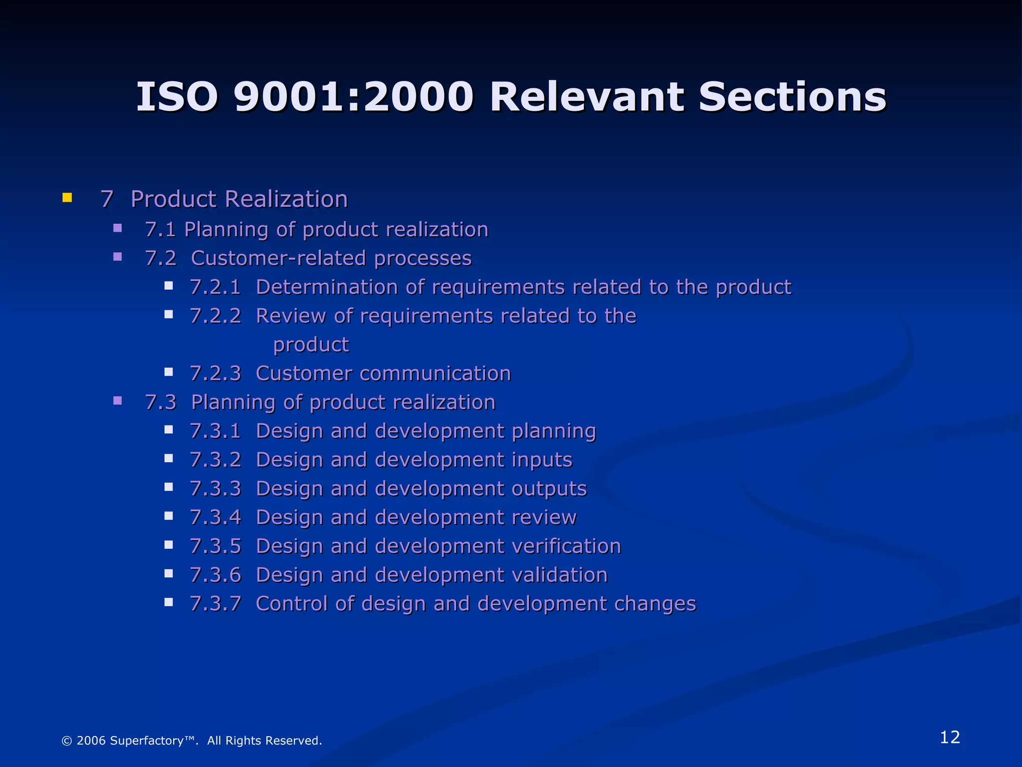 ISO 9001:2000 Relevant Sections 7  Product Realization 7.1 Planning of product realization 7.2  Customer-related processes 7.2.1  Determination of requirements related to the product 7.2.2  Review of requirements related to the     product 7.2.3  Customer communication 7.3   Planning of product realization 7.3.1  Design and development planning 7.3.2  Design and development inputs 7.3.3  Design and development outputs 7.3.4  Design and development review 7.3.5  Design and development verification 7.3.6  Design and development validation 7.3.7  Control of design and development changes © 2006 Superfactory™.  All Rights Reserved. 