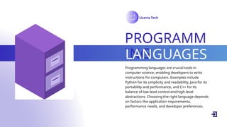 Liceria Tech
PROGRAMM
ING
LANGUAGES
Programming languages are crucial tools in
computer science, enabling developers to write
instructions for computers. Examples include
Python for its simplicity and readability, Java for its
portability and performance, and C++ for its
balance of low-level control and high-level
abstractions. Choosing the right language depends
on factors like application requirements,
performance needs, and developer preferences.
 