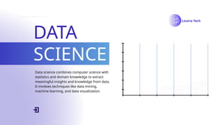 DATA
SCIENCE
Liceria Tech
Data science combines computer science with
statistics and domain knowledge to extract
meaningful insights and knowledge from data.
It involves techniques like data mining,
machine learning, and data visualization.
 