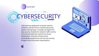 CYBERSECURITY
Liceria Tech
Cybersecurity safeguards computer systems,
networks, and data from unauthorized access,
attacks, and damage. It includes encryption for
data security, firewalls for network traffic control,
and intrusion detection systems for threat
identification. Proactive measures like
vulnerability assessments and security training
mitigate risks and protect organizations.
 