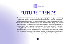 FUTURE TRENDS
Liceria Tech
The future of computer science is shaped by emerging technologies and evolving
trends that promise to transform industries and society. Quantum computing
represents a paradigm shift in computational power, enabling calculations that are
beyond the capabilities of classical computers. The Internet of Things (IoT) connects
everyday objects to the internet, creating vast networks of interconnected devices
that can share data and automate processes. Augmented reality (AR) and virtual
reality (VR) enhance user experiences by overlaying digital information onto the
physical world or creating immersive virtual environments. Biocomputing explores
the intersection of biology and computer science, using biological materials and
processes to develop new computing paradigms and technologies.
 