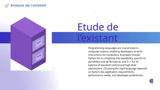 Etude de
l’existant
Programming languages are crucial tools in
computer science, enabling developers to write
instructions for computers. Examples include
Python for its simplicity and readability, Java for its
portability and performance, and C++ for its
balance of low-level control and high-level
abstractions. Choosing the right language depends
on factors like application requirements,
performance needs, and developer preferences.
Analyse de l’existant
 