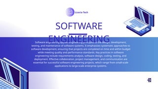 Software engineering applies engineering principles to the design, development,
testing, and maintenance of software systems. It emphasizes systematic approaches to
software development, ensuring that projects are completed on time and within budget
while meeting quality and performance standards. Key practices in software
engineering include requirements analysis, software design, coding, testing, and
deployment. Effective collaboration, project management, and communication are
essential for successful software engineering projects, which range from small-scale
applications to large-scale enterprise systems.
SOFTWARE
ENGINEERING
Liceria Tech
 