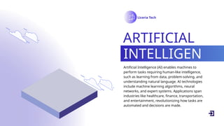Liceria Tech
ARTIFICIAL
INTELLIGEN
CE
Artificial Intelligence (AI) enables machines to
perform tasks requiring human-like intelligence,
such as learning from data, problem-solving, and
understanding natural language. AI technologies
include machine learning algorithms, neural
networks, and expert systems. Applications span
industries like healthcare, finance, transportation,
and entertainment, revolutionizing how tasks are
automated and decisions are made.
 