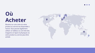 Où
Acheter
Illustrez sur une carte où votre
produit ou service est disponible à
l'achat. Vous pouvez également
utiliser un tableau ou une liste des
magasins en ligne et physiques où
votre produit ou service peut être
acheté.
 