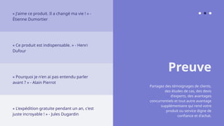 Preuve
Partagez des témoignages de clients,
des études de cas, des devis
d'experts, des avantages
concurrentiels et tout autre avantage
supplémentaire qui rend votre
produit ou service digne de
confiance et d'achat.
« J'aime ce produit. Il a changé ma vie ! » -
Étienne Dumortier
« Ce produit est indispensable. » - Henri
Dufour
« Pourquoi je n'en ai pas entendu parler
avant ? » - Alain Pierrot
« L'expédition gratuite pendant un an, c'est
juste incroyable ! » - Jules Dugardin
 
