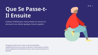 Que Se Passe-t-
Il Ensuite
Cultivez l'intérêt pour votre produit ou service en
donnant à vos clients quelque chose à espérer.
Partagez les mises à jour à venir ou les fonctionnalités
supplémentaires que vous avez en tête pour votre produit ou service.
Donnez également des échéanciers pour savoir quand ils peuvent s'y
attendre.
 