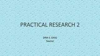 PRACTICAL RESEARCH 2
DINA S. GASO
Teacher
 