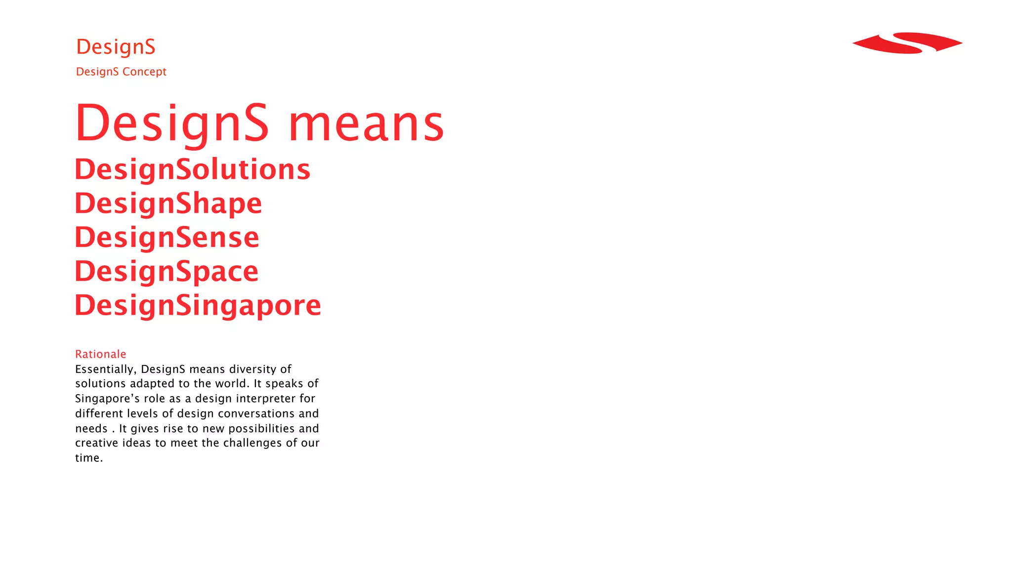 DesignS
DesignS Concept




DesignS means
DesignSolutions
DesignShape
DesignSense
DesignSpace
DesignSingapore
Rationale
Essentially, DesignS means diversity of
solutions adapted to the world. It speaks of
Singapore’s role as a design interpreter for
different levels of design conversations and
needs . It gives rise to new possibilities and
creative ideas to meet the challenges of our
time.
 