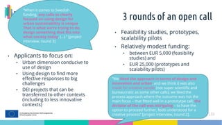 3 rounds of an open call
• Applicants to focus on:
• Urban dimension conducive to
use of design
• Using design to find more
effective responses to big
challenges
• DEI projects that can be
transferred to other contexts
(including to less innovative
contexts)
• Feasibility studies, prototypes,
scalability pilots
• Relatively modest funding:
• between EUR 5,000 (feasibility
studies) and
• EUR 25,000 (prototypes and
scalability pilots)
“We liked the approach in terms of design and
innovation and urban, and we think it was also
made for creative people (not super scientific and
bureaucratic as some other calls), we liked the
process approach where the outcome was not the
main focus – that fitted well in a prototytpe call; the
division of the call was intriguing – to have the
option to proceed further, feels understood for a
creative process” [project interview, round 2].
“When it comes to Swedish
funding, any calls so clearly
focused on using design for
urban sustainability is unique.
That is what we’re trying to do,
design something that fits into
what society today, (…).” [project
interview, round 3]
 