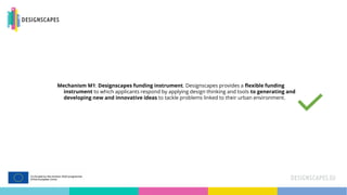 Mechanism M1: Designscapes funding instrument. Designscapes provides a flexible funding
instrument to which applicants respond by applying design thinking and tools to generating and
developing new and innovative ideas to tackle problems linked to their urban environment.
 