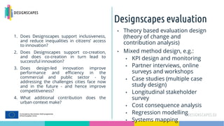 Designscapes evaluation
1. Does Designscapes support inclusiveness,
and reduce inequalities in citizens’ access
to innovation?
2. Does Designscapes support co-creation,
and does co-creation in turn lead to
successful innovation?
3. Does design-led innovation improve
performance and efficiency in the
commercial and public sector - by
addressing the challenges cities face now
and in the future - and hence improve
competitiveness?
4. What additional contribution does the
urban context make?
• Theory based evaluation design
(theory of change and
contribution analysis)
• Mixed method design, e.g.:
• KPI design and monitoring
• Partner interviews, online
surveys and workshops
• Case studies (multiple case
study design)
• Longitudinal stakeholder
survey
• Cost consequence analysis
• Regression modelling
• Systems mapping
 