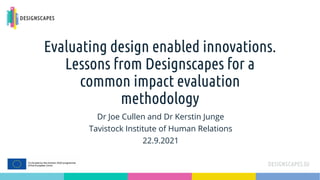 Evaluating design enabled innovations.
Lessons from Designscapes for a
common impact evaluation
methodology
Dr Joe Cullen and Dr Kerstin Junge
Tavistock Institute of Human Relations
22.9.2021
 