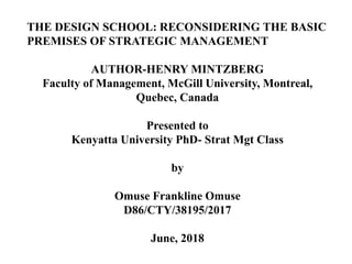 THE DESIGN SCHOOL: RECONSIDERING THE BASIC
PREMISES OF STRATEGIC MANAGEMENT
AUTHOR-HENRY MINTZBERG
Faculty of Management, McGill University, Montreal,
Quebec, Canada
Presented to
Kenyatta University PhD- Strat Mgt Class
by
Omuse Frankline Omuse
D86/CTY/38195/2017
June, 2018
 