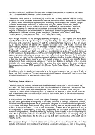  
	
  
2	
  
local economies and new forms of community); collaborative services for prevention and health
care (to involve directly interested users in the solution ).
Considering these “products” of the emerging scenario we can easily see that they are (mainly)
technical and social networks, where people interact (and in turn interact with products and places)
in order to obtain commonly recognized values. Operating in these networked systems, design
(intended as the design community of professional designers, design researchers, design
academics and design media) shifts its focus from last century’s product-oriented approach,
towards a systemic one where the main attention is devoted to interactions. And where the
‘objects’ to be designed are a complex mix of material and immaterial systems of highly
interconnected products, services, places and people (Manzini, Collina, Evans, 2004; Halen,
Vezzoli, Wimmer, 2005; Thackara 2005; Green, 2009; Pauli, 2010).
New design networks. In the emerging scenario, designers (i.e. the experts who have been
specifically trained in design thinking and design knowledge) are changing their position within
production and consumption systems. In fact, the systemic changes they have to face are driven
by a growing number of actors who together generate wide and flexible networks that
collaboratively conceive, develop and manage sustainable solutions. Of course, in these new
design networks the position and role of professional designers (the design experts) changes.
Traditionally, designers have been seen and have seen themselves as the only creative members
of interdisciplinary design processes. In the emerging scenario this clear distinction blurs, and they
become professional designers among many non-professional ones. But even if this distinction
blurs, it does not mean that the role of design experts is becoming less important. On the contrary,
in this new context, design experts have the crucial function of bringing very specific design
competenceto these co-designing processes. That is, they become a particular kind of process
facilitator who uses specific design skills to enable the other actors to be good designers
themselves (Leadbeater, 2008; Manzini,2009; Murray, Caulier-Grice, Mulgan, 2010; Brown, Wyatt,
2010).
Thus Design schools can play an important role in the emerging scenario and, more specifically, in
these new design networks. They can generate original ideas and interact with local communities
to trigger new initiatives or support the on-going ones.
Facilitating design networks
Design schools are, first and foremost, places where the next generation of design experts are
educated. This fundamental educational role, can be considered an investment on the future: if we
want to build a better future, we have to prepare better people, in this case, better designers.
However, to build a better future design schools now have the potential to play a second important
role: that of agents of sustainable change: of critical and creative actors in the on-going transition
towards sustainability.
It is important to note that this second role (agents of change), largely reinforces the first one (to
educate future generations of designers): as the world continues to undergo fundamental changes,
the most effective way to prepare future (competent) designers is to involve students in problems,
opportunities and design methods that today appear radically new and as yet involve only a small
number of active minorities. Thanks to this involvement, students have the potential to play a
meaningful role in contemporary society now (empowering the innovation processes that active
minorities are generating) while simultaneously equipping themselves to be the leading designers
of the future (when the problems, opportunities and design modalities that are emerging today will
become the new standards). To this end, a Design Lab can be established within each school
(DESIS, 2011).
The expression Design Lab refers to a team of researchers, teachers and students who orient their
didactic and research activities towards promoting sustainable changes. As part of this process,
 