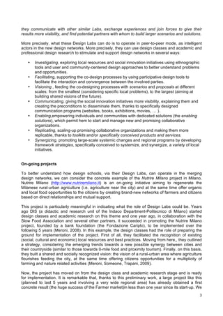  
	
  
3	
  
they communicate with other similar Labs, exchange experiences and join forces to give their
results more visibility, and find potential partners with whom to build larger scenarios and solutions.
More precisely, what these Design Labs can do is to operate in peer-to-peer mode, as intelligent
actors in the new design networks. More precisely, they can use design classes and academic and
professional design research to stimulate and support design networks in several ways:
• Investigating, exploring local resources and social innovation initiatives using ethnographic
tools and user and community-centered design approaches to better understand problems
and opportunities.
• Facilitating, supporting the co-design processes by using participative design tools to
facilitate the interaction and convergence between the involved parties.	
  
• Visioning , feeding the co-designing processes with scenarios and proposals at different
scales: from the smallest (considering specific local problems), to the largest (aiming at
building shared visions of the future).
• Communicating, giving the social innovation initiatives more visibility, explaining them and
creating the preconditions to disseminate them, thanks to specifically designed
communication programs (websites, books, exhibitions, movies, … ).	
  
• Enabling,empowering individuals and communities with dedicated solutions (the enabling
solutions), which permit hem to start and manage new and promising collaborative
organizations.
• Replicating, scaling-up promising collaborative organizations and making them more
replicable, thanks to toolkits and/or specifically conceived products and services.
• Synergizing, promoting large-scale systemic changes and regional programs by developing
framework strategies, specifically conceived to systemize, and synergize, a variety of local
initiatives.
On-going projects
To better understand how design schools, via their Design Labs, can operate in the merging
design networks, we can consider the concrete example of the Nutrire Milano project in Milano.
Nutrire Milano (http://www.nutriremilano.it) is an on-going initiative aiming to regenerate the
Milanese rural-urban agriculture (i.e. agriculture near the city) and at the same time offer organic
and local food opportunities to the citizens by creating brand-new networks of farmers and citizens
based on direct relationships and mutual support.
This project is particularly meaningful in indicating what the role of Design Labs could be. Years
ago DIS (a didactic and research unit of the Indaco Department-Politecnico di Milano) started
design classes and academic research on this theme and one year ago, in collaboration with the
Slow Food Association and several other partners, it succeeded in promoting the Nutrire Milano
project, founded by a bank foundation (the Fondazione Cariplo), to be implemented over the
following 5 years (Meroni, 2008). In this example, the design classes had the role of preparing the
ground for implementation of the project. First of all, they facilitated the recognition of existing
(social, cultural and economic) local resources and best practices. Moving from here,, they outlined
a strategy, considering the emerging trends towards a new possible synergy between cities and
their countryside (similar to those towards 0-mile food and proximity tourism). Finally, on this basis,
they built a shared and socially recognized vision: the vision of a rural-urban area where agriculture
flourishes feeding the city, at the same time offering citizens opportunities for a multiplicity of
farming and nature related activities (Meroni, Someone, Trapani, 2009).
Now, the project has moved on from the design class and academic research stage and is ready
for implementation. It is remarkable that, thanks to this preliminary work, a large project like this
(planned to last 5 years and involving a very wide regional area) has already obtained a first
concrete result (the huge success of the Farmer market)in less than one year since its start-up. We
 