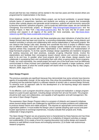  
	
  
4	
  
should add that two new initiatives will be started in the next two years and that several others are
programmed for implementation in the future.
Other initiatives, similar to the Nutrire Milano project, can be found worldwide: in several design
schools teams of researchers, teachers and students are working on projects that increasingly
involve other outside players and generate social consensus, political will and economic resources
to become real-world, operative programs. Just to quote two well known cases, we can indicate the
Chongming Eco-community project, in Shanghai (http://chongmingtao.blogspot.com) and the
Amplify Project, in New York	
   (	
   http://desis.parsons.edu). But, for sure, the list of cases could
continue and expand in all regions of the world (for more examples, see http://www.desis-
network.org and http://www.sustainable-everyday.net ).
In conclusion of this part, we can say that these examples give clear indications of what the role of
Design School Labs has been and could be, in promoting sustainable changes, mixing didactic and
research activities in schools and collaborating with various stakeholders in real-world projects. We
can observe that Design Labs start, develop and coordinate this kind of project in different ways
and at different scales: from local (where they co-design specific initiatives with local actors ) to
regional (where they cooperate with other stakeholders in the definition and implementation of
large framework projects). To do that, specific strategic design capabilities are needed to recognize
the existing resources and best practices, evaluate on-going influential trends, involve the
stakeholders and facilitate their convergence toward shared visions and common decisions on
what to do and how. In parallel, when local projects start to take shape, design experts must
collaborate in synergizing them and coordinating them with other on-going and/or future programs.
Finally, but most importantly, the overall project and each one of the local ones must be effectively
communicated to those involved (and potentially involved) and towards a larger audience, which
must be made aware of what the overall project will doand what it is doing step by step (Jegou,
Manzini, 2008; Jegou 2010 ).
Open Design Program
The previous examples are significant because they demonstrate how some schools have become
agents of (sustainable) change. At the same time, they show the possibilities connected to this way
of working and the potential implicit in a diffused network of similar Labs in several Design Schools.
To advance such an approach calls for the development of a far-reaching design and research
program. (Manzini, 2009).
To be effective, such a program should be unique in its concept and realization: a design program
based on a peer-to-peer approach, including design schools from all over the world. The program
should be both open and collaborative, and capable of self-regulation and self-management. We
can name it Open Design Program.
The expression Open Design Program refers to a program of (didactic and research) initiatives
where several design teams are challenged by significant and complex problems and collaborate
to produce shared visions and viable solutions. This requires an appropriate communication and
organisation platform. It must enable the Design Labs to operate adopting open source and peer-
to-peer approaches to exchange experiences, mutually evaluate their projects and, finally,
collaborate in large programs.
The Open Design Program we are proposing here is characterized by these features and has three
primary goals: (1) to define a shared framework for a multiplicity of research activities on design
and sustainability; (2) to create a forum for ongoing discussion and outline design and research
streams on well defined crucial issues and emerging scenarios; (3) to foster new autonomous
research programs.
 