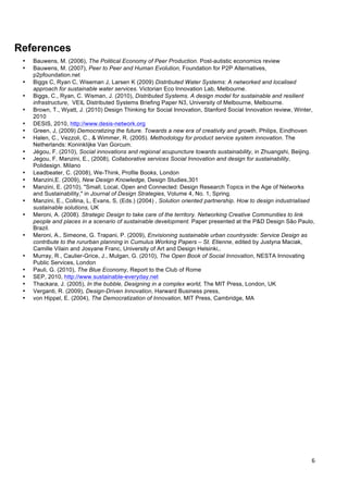  
	
  
6	
  
References
• Bauwens, M. (2006), The Political Economy of Peer Production. Post-autistic economics review
• Bauwens, M. (2007), Peer to Peer and Human Evolution, Foundation for P2P Alternatives,
p2pfoundation.net
• Biggs C, Ryan C, Wiseman J, Larsen K (2009) Distributed Water Systems: A networked and localised
approach for sustainable water services. Victorian Eco Innovation Lab, Melbourne.
• Biggs, C., Ryan, C. Wisman, J. (2010), Distributed Systems. A design model for sustainable and resilient
infrastructure, VEIL Distributed Systems Briefing Paper N3, University of Melbourne, Melbourne.
• Brown, T., Wyatt, J. (2010) Design Thinking for Social Innovation, Stanford Social Innovation review, Winter,
2010
• DESIS, 2010, http://www.desis-network.org
• Green, J, (2009) Democratizing the future. Towards a new era of creativity and growth, Philips, Eindhoven
• Halen, C., Vezzoli, C., & Wimmer, R. (2005). Methodology for product service system innovation. The
Netherlands: Koninklijke Van Gorcum.
• Jégou, F. (2010), Social innovations and regional acupuncture towards sustainability, in Zhuangshi, Beijing.
• Jegou, F. Manzini, E., (2008), Collaborative services Social Innovation and design for sustainability,
Polidesign. Milano
• Leadbeater, C. (2008), We-Think, Profile Books, London
• Manzini,E. (2009), New Design Knowledge, Design Studies,301
• Manzini, E. (2010), "Small, Local, Open and Connected: Design Research Topics in the Age of Networks
and Sustainability," in Journal of Design Strategies, Volume 4, No. 1, Spring.
• Manzini, E., Collina, L, Evans, S, (Eds.) (2004) , Solution oriented partnership. How to design industrialised
sustainable solutions, UK
• Meroni, A. (2008). Strategic Design to take care of the territory. Networking Creative Communities to link
people and places in a scenario of sustainable development. Paper presented at the P&D Design São Paulo,
Brazil.
• Meroni, A., Simeone, G. Trapani, P. (2009), Envisioning sustainable urban countryside: Service Design as
contribute to the rururban planning in Cumulus Working Papers – St. Etienne, edited by Justyna Maciak,
Camille Vilain and Josyane Franc, University of Art and Design Helsinki,.
• Murray, R., Caulier-Grice, J., Mulgan, G. (2010), The Open Book of Social Innovation, NESTA Innovating
Public Services, London
• Pauli, G. (2010), The Blue Economy, Report to the Club of Rome
• SEP, 2010, http://www.sustainable-everyday.net
• Thackara, J. (2005), In the bubble, Designing in a complex world, The MIT Press, London, UK
• Verganti, R. (2009), Design-Driven Innovation, Harward Business press,
• von Hippel, E. (2004), The Democratization of Innovation, MIT Press, Cambridge, MA
	
  
 