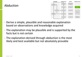 Abduction
• Derive a simple, plausible and reasonable explanation
based on observations and knowledge acquired
• The explanation may be plausible and is supported by the
facts but is not certain
• The explanation derived through abduction is the most
likely and best available but not absolutely provable
October 7, 2018 12
 