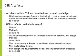DSR Artefacts
• Artefacts within DSR are intended to contain knowledge
− This knowledge ranges from the design logic, construction methods and
tool to assumptions about the context in which the artefact is intended
to function
• DSR artefacts can include any of:
− Models
− Methods
− Constructs
− Instantiations (creation of an concrete example or instance) and design
theories
− Innovations
− New or previously unknown properties of informational resources
− New explanatory theories
− New design and developments models and implementation processes
or methods
October 7, 2018 15
 