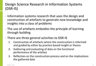 Design Science Research in Information Systems
(DSR-IS)
• Information systems research that uses the design and
construction of artefacts to generate new knowledge and
insights into a class of problems
• The use of artefacts embodies the principle of learning
through building
• There are three general activities to DSR-IS
1. Construction of artefacts where the construction is informed
and guided by either by practice-based insight or theory
2. Gathering and evaluating of data on the functional
performance of the artefact
3. Reflection on the construction process and on the implications
the gathered data
October 7, 2018 16
 