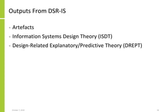 Outputs From DSR-IS
• Artefacts
• Information Systems Design Theory (ISDT)
• Design-Related Explanatory/Predictive Theory (DREPT)
October 7, 2018 18
 