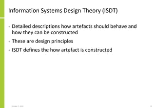Information Systems Design Theory (ISDT)
• Detailed descriptions how artefacts should behave and
how they can be constructed
• These are design principles
• ISDT defines the how artefact is constructed
October 7, 2018 19
 