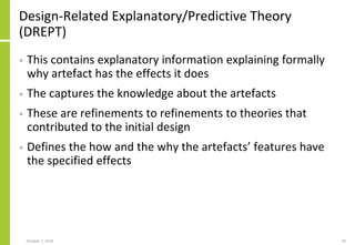 Design-Related Explanatory/Predictive Theory
(DREPT)
• This contains explanatory information explaining formally
why artefact has the effects it does
• The captures the knowledge about the artefacts
• These are refinements to refinements to theories that
contributed to the initial design
• Defines the how and the why the artefacts’ features have
the specified effects
October 7, 2018 20
 
