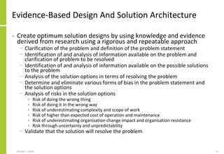 Evidence-Based Design And Solution Architecture
• Create optimum solution designs by using knowledge and evidence
derived from research using a rigorous and repeatable approach
− Clarification of the problem and definition of the problem statement
− Identification of and analysis of information available on the problem and
clarification of problem to be resolved
− Identification of and analysis of information available on the possible solutions
to the problem
− Analysis of the solution options in terms of resolving the problem
− Determine and eliminate various forms of bias in the problem statement and
the solution options
− Analysis of risks in the solution options
• Risk of doing the wrong thing
• Risk of doing it in the wrong way
• Risk of underestimating complexity and scope of work
• Risk of higher than expected cost of operation and maintenance
• Risk of underestimating organisation change impact and organisation resistance
• Risk through uncertainty and unpredictability
− Validate that the solution will resolve the problem
October 7, 2018 21
 