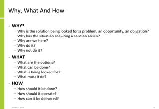 Why, What And How
• WHY?
− Why is the solution being looked for: a problem, an opportunity, an obligation?
− Why has the situation requiring a solution arisen?
− Why are we here?
− Why do it?
− Why not do it?
• WHAT
− What are the options?
− What can be done?
− What is being looked for?
− What must it do?
• HOW
− How should it be done?
− How should it operate?
− How can it be delivered?
October 7, 2018 25
 