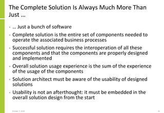 The Complete Solution Is Always Much More Than
Just …
• … Just a bunch of software
• Complete solution is the entire set of components needed to
operate the associated business processes
• Successful solution requires the interoperation of all these
components and that the components are properly designed
and implemented
• Overall solution usage experience is the sum of the experience
of the usage of the components
• Solution architect must be aware of the usability of designed
solutions
• Usability is not an afterthought: it must be embedded in the
overall solution design from the start
October 7, 2018 26
 
