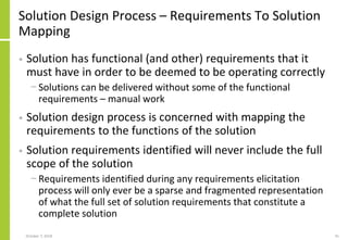 Solution Design Process – Requirements To Solution
Mapping
• Solution has functional (and other) requirements that it
must have in order to be deemed to be operating correctly
− Solutions can be delivered without some of the functional
requirements – manual work
• Solution design process is concerned with mapping the
requirements to the functions of the solution
• Solution requirements identified will never include the full
scope of the solution
− Requirements identified during any requirements elicitation
process will only ever be a sparse and fragmented representation
of what the full set of solution requirements that constitute a
complete solution
October 7, 2018 41
 